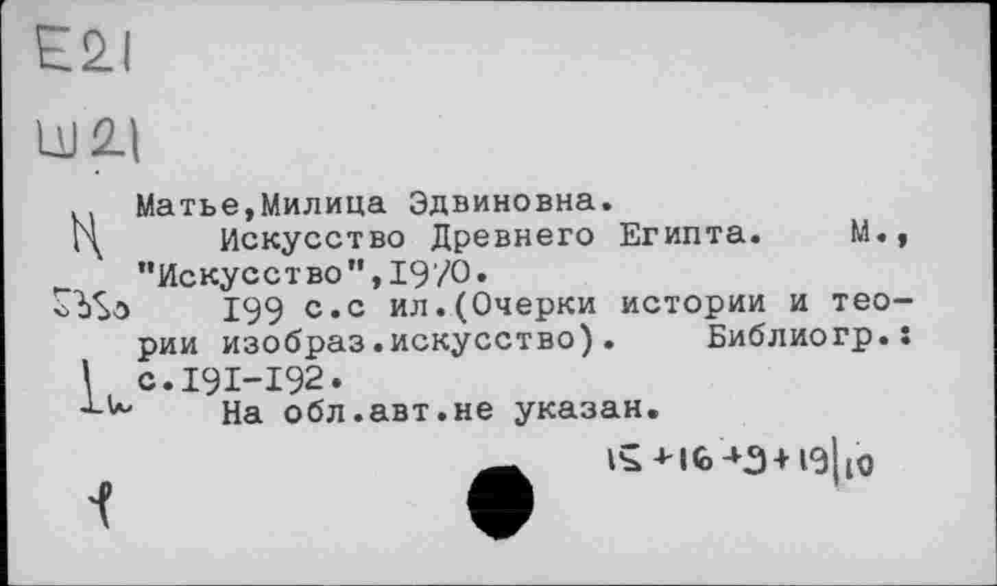 ﻿E2I
LU 21
.. Матье,Милица Эдвиновна.
Ц Искусство Древнего Египта. М., "Искусство”,19/0.
199 с. с ил. (Очерки истории и теории изобраз.искусство). Библиогр.: с.191-192.
На обл.авт.не указан.